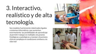 3. Interactivo,
realístico y de alta
tecnología.
12
Son modelos fuertemente robotizados ligados
a sistemas informáticos que aumentan
enormemente las posibilidades de aprendizaje
al permitir trabajar en múltiples situaciones
fisiológicas y patológicas y manejar situaciones
clínicas complejas en condiciones similares a la
vida real
 