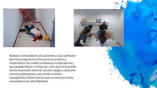 Robots o simuladores de pacientes, cuyo software
permite programar la frecuencia cardíaca y
respiratoria, los ruidos cardíacos y respiratorios;
que pueden llorar, transpirar; a los que se le puede
tomar la presión arterial, sacarle sangre, colocarle
una vía endovenosa, una sonda vesical o
nasogástrica. Estos son los que se conocen como
simuladores de alta fidelidad.
 