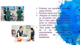 15
× Practicar con pacientes virtuales
casos clínicos.
× Practicar casos muy complejos.
× Preparar al médico para cuando
se encuentre con una situación
real o bien para poder observar
como un colectivo se enfrenta a
un caso clínico.
× Para poder sacar conclusiones
de si se está actuando
correctamente, siguiendo el
protocolo de actuación
establecido.
 