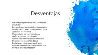 Desventajas
• Los costos dependiendo de la calidad del
simulador
• Los resultados que se obtienen dependen
también de la capacidad del profesor para
acercarse a la realidad
• Un simulador por muy complejo y
perfecto que sea, nunca podrá
compararse totalmente con la realidad
• Debemos ser consientes de sus
limitaciones y que nunca suplirá por
completo el contacto con el paciente real,
sino que lo ha de anteceder
 