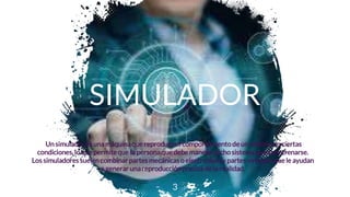 SIMULADOR
Un simuladores una máquina que reproduce el comportamientode un sistema en ciertas
condiciones, lo que permite que la persona que debe manejardichosistema pueda entrenarse.
Los simuladores suelen combinar partes mecánicas o electrónicas y partes virtuales quele ayudan
a generar unareproducción precisa de la realidad.
3
 