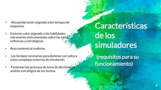Características
de los
simuladores
(requisitos para su
funcionamiento)
4
• Alta ponderación asignada a los tiempos de
respuesta.
• Excesivo valor asignado a las habilidades
meramente instrumentales sobre las tareas
reflexivas y estratégicas.
• Acercamiento al realismo.
• Los tiempos necesarios para dominar con soltura
estos complejos entornos de simulación.
• Fomentan los procesos de toma de decisiones y
análisis estratégico de los hechos.
 