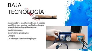 BAJA
TECNOLOGÍA
Son simuladores sencillosmecánicos, de plástico
o sintéticos para practicarhabilidades clínicas o
procedimientos clínicos básicoscomo:
punciones venosas,
Exploraciones ginecológicas
Urologías
Oftalmologías u otorrinolaringologías
6
 