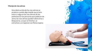 Manejo de vías aéreas
Una obstrucción de las vías aéreas se
produce cuando algo impide que el aire
entre y salga en las vías aéreas de los
pulmones En las personas que padecen de
asma, las vías aéreas pueden obstruirse o
bloquearse, ya que se hinchan, se
estrechan y se taponan con flema espesa
 
