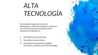 ALTA
TECNOLOGÍA
Son modelos basados en el uso de
ordenadores, utilizando hardware y software
con el fin de aumentar el realismo de la
simulación. Se dividen en
1. Simuladores por ordenador.
2. Simuladores informáticos.
3. Simuladores de paciente completo.
interactivo, realístico y de alta tecnología.
9
 