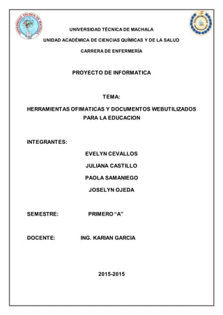 UNIVERSIDAD TÉCNICA DE MACHALA
UNIDAD ACADÉMICA DE CIENCIAS QUÍMICAS Y DE LA SALUD
CARRERA DE ENFERMERÍA
PROYECTO DE INFORMATICA
TEMA:
HERRAMIENTAS OFIMATICAS Y DOCUMENTOS WEBUTILIZADOS
PARA LA EDUCACION
INTEGRANTES:
EVELYN CEVALLOS
JULIANA CASTILLO
PAOLA SAMANIEGO
JOSELYN OJEDA
SEMESTRE: PRIMERO “A”
DOCENTE: ING. KARIAN GARCIA
2015-2015
 