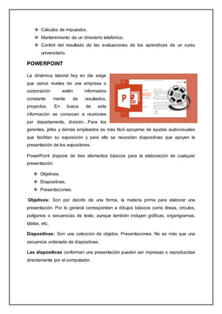  Cálculos de impuestos.
 Mantenimiento de un directorio telefónico.
 Control del resultado de las evaluaciones de los aprendices de un curso
universitario.
POWERPOINT
La dinámica laboral hoy en día exige
que varios niveles de una empresa o
corporación estén informados
constante mente de resultados,
proyectos. En busca de esta
información se convocan a reuniones
por departamento, división…Para los
gerentes, jefes y demás empleados es más fácil apoyarse de ayudas audiovisuales
que facilitan su exposición y para ello se necesitan diapositivas que apoyen la
presentación de los expositores.
PowerPoint dispone de tres elementos básicos para la elaboración de cualquier
presentación:
 Objetivos.
 Diapositivas.
 Presentaciones.
Objetivos: Son por decirlo de una forma, la materia prima para elaborar una
presentación. Por lo general corresponden a dibujos básicos como líneas, círculos,
polígonos o secuencias de texto, aunque también incluyen gráficas, organigramas,
tablas, etc.
Diapositivas: Son una colección de objetos. Presentaciones. No es más que una
secuencia ordenada de diapositivas.
Las diapositivas conforman una presentación pueden ser impresas o reproducidas
directamente por el computador.
 