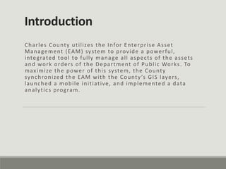 Introduction
Charles County utilizes the Infor Enterprise Asset
Management (EAM) system to provide a powerful,
integrated tool to fully manage all aspects of the assets
and work orders of the Department of Public Works. To
maximize the power of this system, the County
synchronized the EAM with the County’s GIS layers,
launched a mobile initiative, and implemented a data
analytics program.
 