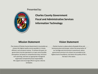 Presented by:
Charles County Government
Fiscal and Administrative Services
Information Technology
Mission Statement
The mission of Charles County Government is to provide our
citizens the highest quality service possible in a timely,
efficient, and courteous manner. To achieve this goal, our
government must be operated in an open and accessible
atmosphere, be based on comprehensive long- and short-
term planning, and have an appropriate managerial
organization tempered by fiscal responsibility.
We support and encourage efforts to grow a diverse
workplace.
Vision Statement
Charles County is a place where all people thrive and
businesses grow and prosper; where the preservation of
our heritage and environment is paramount, where
government services to its citizens are provided at the
highest level of excellence; and where the quality of life is
the best in the nation.
 