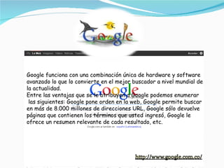Google funciona con una combinación única de hardware y software avanzado lo que lo convierte en el mejor buscador a nivel mundial de la actualidad. Entre las ventajas que se le atribuyen a Google podemos enumerar  las siguientes: Google pone orden en la web, Google permite buscar en más de 8.000 millones de direcciones URL, Google sólo devuelve páginas que contienen los términos que usted ingresó, Google le ofrece un resumen relevante de cada resultado, etc. 