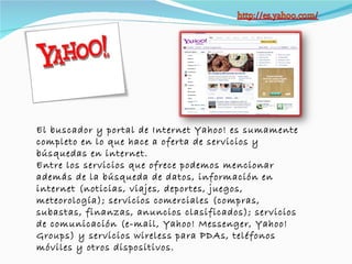 El buscador y portal de Internet Yahoo! es sumamente completo en lo que hace a oferta de servicios y búsquedas en internet.  Entre los servicios que ofrece podemos mencionar además de la búsqueda de datos, información en internet (noticias, viajes, deportes, juegos, meteorología); servicios comerciales (compras, subastas, finanzas, anuncios clasificados); servicios de comunicación (e-mail, Yahoo! Messenger, Yahoo! Groups) y servicios wireless para PDAs, teléfonos móviles y otros dispositivos. 