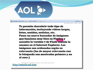 Te permite descubrir todo tipo de información, incluyendo videos largos, fotos, sonidos, noticias, etc. Posee un nuevo buscador de imágenes que funciona muy bien en Firefox y necesita la versión 7 de Flash cuando lo usamos en el Internet Explorer. Las imágenes son ordenadas según su relevancia (las de mayor relevancia con la búsqueda son mostradas primero y no al azar.)  