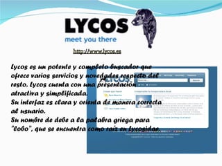 Lycos es un potente y completo buscador que ofrece varios servicios y novedades respecto del resto. Lycos cuenta con una presentación atractiva y simplificada. Su interfaz es clara y orienta de manera correcta al usuario. Su nombre de debe a la palabra griega para "lobo", que se encuentra como raíz en Lycosidae. 