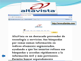 AltaVista es un destacado proveedor de tecnología y servicios. Sus búsquedas por temas suman información en índices altamente segmentados, ayudando a que los usuarios refinen sus búsquedas y accedan rápidamente a la información útil y más pertinente. Permite buscar separadamente imágenes, mp3/audios y video s.  