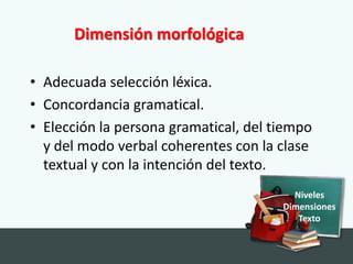 Dimensión morfológica

• Adecuada selección léxica.
• Concordancia gramatical.
• Elección la persona gramatical, del tiempo
  y del modo verbal coherentes con la clase
  textual y con la intención del texto.
                                         Niveles
                                       Dimensiones
                                          Texto
 