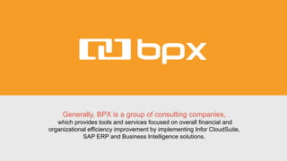 Generally, BPX is a group of consulting companies,
which provides tools and services focused on overall financial and
organizational efficiency improvement by implementing Infor CloudSuite,
SAP ERP and Business Intelligence solutions.
 