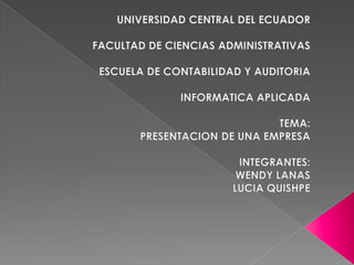 UNIVERSIDAD CENTRAL DEL ECUADOR FACULTAD DE CIENCIAS ADMINISTRATIVAS ESCUELA DE CONTABILIDAD Y AUDITORIA INFORMATICA APLICADA TEMA: PRESENTACION DE UNA EMPRESA INTEGRANTES: WENDY LANAS LUCIA QUISHPE 