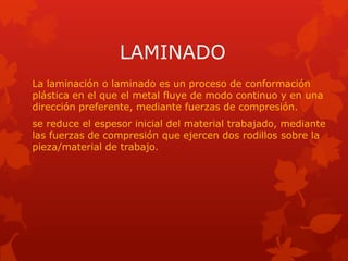 LAMINADO
La laminación o laminado es un proceso de conformación
plástica en el que el metal fluye de modo continuo y en una
dirección preferente, mediante fuerzas de compresión.
se reduce el espesor inicial del material trabajado, mediante
las fuerzas de compresión que ejercen dos rodillos sobre la
pieza/material de trabajo.
 