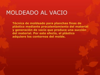 MOLDEADO AL VACIO
Técnica de moldeado para planchas finas de
plástico mediante precalentamiento del material
y generación de vacío que produce una succión
del material. Por este efecto, el plástico
adquiere los contornos del molde.
 