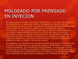 MOLDEADO POR PRENSADO
EN INYECION
Se utiliza para el moldeo de resinas duroplásticas y en algunos casos las
termoplásticos. La diferencia entre el moldeado por prensa y el de
transferencia es que el calor y la presión necesaria para la polimerización
(para fundir) de la resina se realiza en una cámara de caldeo y
compresión, en ella previamente calentada se aplica el desmoldante y
una determinada cantidad de resina en forma de polvo o en forma
granulada. Cuando la resina se hace plástica, se transfiere al molde
propiamente dicho mediante un émbolo en la cámara de caldeo. Por
medio de bebederos o canales de transferencia, después de curado el
plástico se abre el molde y se extrae la pieza.
El moldeado por transferencia fue desarrollado para facilitar el moldeo de
productos complicados con pequeños agujeros profundos o numerosos
insertos metálicos. En el moldeado por prensado, la masa seca varía la
posición de los insertos y pasadores metálicos que forman los agujeros,
en el moldeado por transferencia por el contrario, la masa plástica licuada
fluye alrededor de estas partes metálicas, sin cambiarle la posición.
 