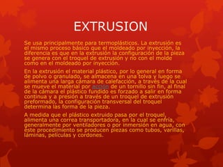 EXTRUSION
Se usa principalmente para termoplásticos. La extrusión es
el mismo proceso básico que el moldeado por inyección, la
diferencia es que en la extrusión la configuración de la pieza
se genera con el troquel de extrusión y no con el molde
como en el moldeado por inyección.
En la extrusión el material plástico, por lo general en forma
de polvo o granulado, se almacena en una tolva y luego se
alimenta una larga cámara de calefacción, a través de la cual
se mueve el material por acción de un tornillo sin fin, al final
de la cámara el plástico fundido es forzado a salir en forma
continua y a presión a través de un troquel de extrusión
preformado, la configuración transversal del troquel
determina las forma de la pieza.
A medida que el plástico extruido pasa por el troquel,
alimenta una correa transportadora, en la cual se enfría,
generalmente por ventiladores o por inmersión en agua, con
éste procedimiento se producen piezas como tubos, varillas,
láminas, películas y cordones.
 