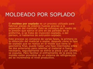 MOLDEADO POR SOPLADO
El moldeo por soplado es un proceso utilizado para
fabricar piezas de plástico huecas gracias a la
expansión del material. Esto se consigue por medio de
la presión que ejerce el aire en las paredes de la
preforma, si se trata de inyección-soplado, o del
párison, si hablamos de extrusión-soplado.
Este proceso se compone de varias fases, la primera es
la obtención del material a soplar, después viene la fase
de soplado que se realiza en el molde que tiene la
geometría final, puede haber una fase intermedia entre
las dos anteriores para calentar el material si fuera
necesario, seguidamente se enfría la pieza y por último
se expulsa. Para facilitar el enfriamiento de la pieza los
moldes están provistos de un sistema de refrigeración
así se incrementa el nivel productivo.
 