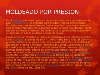 MOLDEADO POR PRESION
Es el método más usado para producciones unitarias y pequeñas series.
Este procedimiento es indicado para moldear resinas denominadas
Duroplásticos, que se obtiene en forma de polvo o granulado, para lo
cual el molde previamente elaborado según la pieza a conformar, por lo
general en macho y hembra, se calienta, se le aplica el desmoldante y
se deposita en ella la cantidad precisa de resina.
Luego de cerrar el molde la resina se distribuye en su interior, se aplica
calor y presión a valores de 140° - 170°C y 100 Bar o más. El calor y la
presión conforman el plástico en toda su extensión. Con la finalidad de
endurecer la resina a moldear (polimerizar o curar), se procede a enfriar
el molde y se extrae la pieza. La polimerización o curado es un cambio
químico permanente, dentro de la forma del molde. Para obtener el
calor necesario se recurre a diversos procedimientos como resistencias
eléctricas, luz infrarroja o microondas, la presión que se aplica se
obtiene por medio de prensas mecánicas o hidráulicas. El tiempo que se
aplica el calor y la presión al molde cerrado, está en función del diseño
de la pieza y de la composición de la resina. El procedimiento se aplica
para producir piezas simples y de revolución como tazas, platos, cajas
de radio, llaves de luz, tubos etc.
 