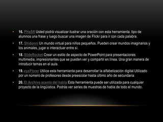 •   16. PHaSR Usted podrá visualizar ilustrar una oración con esta herramienta. tipo de
    alumnos una frase y luego buscar una imagen de Flickr para ir con cada palabra.
•   17. Shidonni Un mundo virtual para niños pequeños. Pueden crear mundos imaginarios y
    los animales, jugar e interactuar entre sí.
•   18. SlideRocket Crear un estilo de aspecto de PowerPoint para presentaciones
    multimedia, impresionantes que se pueden ver y compartir en línea. Una gran manera de
    introducir temas en el aula.
•   19. eyePlorer Utilice esta herramienta para desarrollar la alfabetización digital.Utilizado
    por un número de profesores desde preescolar hasta último año de secundaria.
•   20. El Archivo acento del habla Esta herramienta puede ser utilizada para cualquier
    proyecto de la lingüística. Podrás ver series de muestras de habla de todo el mundo.
 