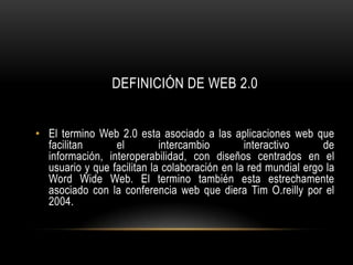 DEFINICIÓN DE WEB 2.0


• El termino Web 2.0 esta asociado a las aplicaciones web que
  facilitan      el         intercambio        interactivo      de
  información, interoperabilidad, con diseños centrados en el
  usuario y que facilitan la colaboración en la red mundial ergo la
  Word Wide Web. El termino también esta estrechamente
  asociado con la conferencia web que diera Tim O.reilly por el
  2004.
 