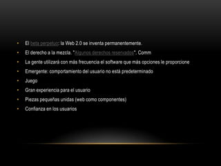 •   El beta perpetuo: la Web 2.0 se inventa permanentemente.
•   El derecho a la mezcla. "Algunos derechos reservados". Comm
•   La gente utilizará con más frecuencia el software que más opciones le proporcione
•   Emergente: comportamiento del usuario no está predeterminado
•   Juego
•   Gran experiencia para el usuario
•   Piezas pequeñas unidas (web como componentes)
•   Confianza en los usuarios
 