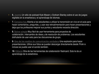 •   6. Joomla Un sitio de podcast Kyle Mawer y Graham Stanley sobre el uso de juegos
    digitales en la enseñanza y el aprendizaje de idiomas.
•   7. Conozca hoy Alienta a los estudiantes a utilizar la transmisión en vivo en el aula para
    hacer comentarios, preguntas, y usar esa retroalimentación para hacer presentaciones y
    deja que los profesores mejorar sus puntos y estudiante necesita dirección.
•   8. Solver simple Muy fácil de usar herramienta para proyectos de
    colaboración, intercambio de ideas y de resolución de problemas. Los estudiantes
    disfrutarán de usar esto para las discusiones de grupo.
•   9. Uno de los medios de comunicación verdadera Una explosión para hacer
    presentaciones. Utilice sus fotos se pueden descargar directamente desde Flickr e
    incluso se puede usar el sonido también.
•   10. Ediscio Otra de las herramientas de colaboración flashcard. Esto le da un
    aprendizaje de la estadística.
 