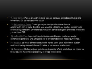 •   11. Xtra Normal Para la creación de texto para las películas animadas del habla.Una
    herramienta útil para el desarrollo social.
•   12. Herramientas Cmap Construye mapas conceptuales interactivos de
    colaboración, con el texto, de vídeo, y de vínculos. Utilizado por muchos profesores de
    secundaria y profesores universitarios avanzados para el trabajo en proyectos avanzados
    y la escritura EAP.
•   13. melocotón Foto Haga que los estudiantes crear historias con temas y dejar
    comentarios para cada uno. Utilizados por el profesorado desde hace algún tiempo.
•   14. WordSift Se utiliza para el vocabulario e Inglés, usted y sus estudiantes pueden
    analizar el texto y obtener información sobre el vocabulario en el mismo.
•   15. Overstream Un herramienta gratuita que te permite añadir subtítulos a los vídeos en
    línea. Da a los maestros la dirección y el código de inserción.
 