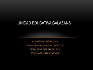 UNIDAD EDUCATIVA CALAZANS



        ASIGNATURA: INFORMATICA
   CURSO: PRIMERO DE BACHILLERATO ‘’D’’
      FECHA: 26 DE FEBRERO DEL 2013
       ESTUDIANTE: KAREN VASQUEZ
 