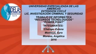 UNIVERSIDAD ESPECIALIZADA DE LAS
AMÉRICAS
EXTENSIÓN COCLÉ
LIC. INVESTIGACIÓN CRIMINAL Y SEGURIDAD
TRABAJO DE INFORMÁTICA
“RECURSOS TECNOLÓGICOS”
“POWER POINT”
INTEGRANTES:
Chérigo, Zulena
Montoya, Eyra
Moreno, Angélica
2016
 