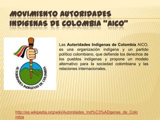 MOVIMIENTO AUTORIDADES
INDIGENAS DE COLOMBIA "AICO"

                       Las Autoridades Indígenas de Colombia AICO,
                       es una organización indígena y un partido
                       político colombiano, que defiende los derechos de
                       los pueblos indígenas y propone un modelo
                       alternativo para la sociedad colombiana y las
                       relaciones internacionales.




 http://es.wikipedia.org/wiki/Autoridades_Ind%C3%ADgenas_de_Colo
 mbia
 