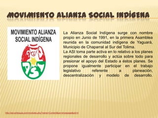 MOVIMIENTO ALIANZA SOCIAL INDÍGENA

                                                     La Alianza Social Indígena surge con nombre
                                                     propio en Junio de 1991, en la primera Asamblea
                                                     reunida en la comunidad indígena de Yaguará,
                                                     Municipio de Chaparral al Sur del Tolima.
                                                     La ASI toma parte activa en lo relativo a los planes
                                                     regionales de desarrollo y actúa sobre todo para
                                                     presionar el apoyo del Estado a éstos planes. Se
                                                     propone igualmente participar en el trabajo
                                                     legislativo     referente       a       planeación,
                                                     descentralización y modelo de desarrollo.




http://asi-antioquia.com/modules.php?name=Content&pa=showpage&pid=4
 