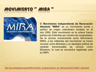 MOVIMIENTO " MIRA "

                                 El Movimiento Independiente de Renovación
                                 Absoluta "MIRA" es un movimiento social y
                                 político de origen colombiano fundado en el
                                 año 2000. Este movimiento es la octava fuerza
                                 política de Colombia por número de congresistas.
                                 Se le conoce comúnmente como Movimiento
                                 MIRA, a los militantes del movimiento se hacen
                                 conocer como Miraístas y su ideología política de
                                 carácter transversalita se conoce como
                                 Miraísmo, la cual se encuentra registrada ante
                                 la OMPI.




http://es.wikipedia.org/wiki/Movimiento_Independiente_de_Renovaci%C3%B3n_Absoluta
 