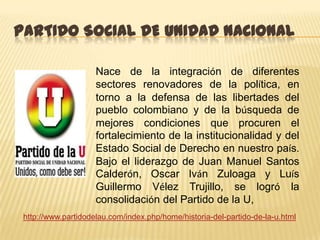 PARTIDO SOCIAL DE UNIDAD NACIONAL

                     Nace de la integración de diferentes
                     sectores renovadores de la política, en
                     torno a la defensa de las libertades del
                     pueblo colombiano y de la búsqueda de
                     mejores condiciones que procuren el
                     fortalecimiento de la institucionalidad y del
                     Estado Social de Derecho en nuestro país.
                     Bajo el liderazgo de Juan Manuel Santos
                     Calderón, Oscar Iván Zuloaga y Luís
                     Guillermo Vélez Trujillo, se logró la
                     consolidación del Partido de la U,
 http://www.partidodelau.com/index.php/home/historia-del-partido-de-la-u.html
 