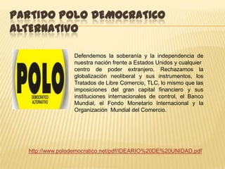 PARTIDO POLO DEMOCRATICO
ALTERNATIVO

                 Defendemos la soberanía y la independencia de
                 nuestra nación frente a Estados Unidos y cualquier
                 centro de poder extranjero. Rechazamos la
                 globalización neoliberal y sus instrumentos, los
                 Tratados de Libre Comercio, TLC, lo mismo que las
                 imposiciones del gran capital financiero y sus
                 instituciones internacionales de control, el Banco
                 Mundial, el Fondo Monetario Internacional y la
                 Organización Mundial del Comercio.




  http://www.polodemocratico.net/pdf/IDEARIO%20DE%20UNIDAD.pdf
 
