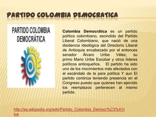 PARTIDO COLOMBIA DEMOCRATICA

                          Colombia Democrática es un partido
                          político colombiano, escindido del Partido
                          Liberal Colombiano, que nació de una
                          disidencia ideológica del Directorio Liberal
                          de Antioquia encabezado por el entonces
                          senador      Álvaro   Uribe    Vélez,    su
                          primo Mario Uribe Escobar y otros líderes
                          políticos antioqueños. El partido ha sido
                          uno de los movimientos más afectados con
                          el escándalo de la para política Y aun El
                          partido continúa teniendo presencia en el
                          Congreso puesto que quienes han ejercido
                          los reemplazos pertenecen al mismo
                          partido.



 http://es.wikipedia.org/wiki/Partido_Colombia_Democr%C3%A1t
 ica
 