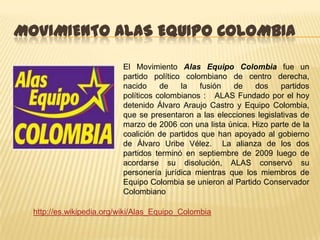 MOVIMIENTO ALAS EQUIPO COLOMBIA

                          El Movimiento Alas Equipo Colombia fue un
                          partido político colombiano de centro derecha,
                          nacido     de   la   fusión   de    dos    partidos
                          políticos colombianos : ALAS Fundado por el hoy
                          detenido Álvaro Araujo Castro y Equipo Colombia,
                          que se presentaron a las elecciones legislativas de
                          marzo de 2006 con una lista única. Hizo parte de la
                          coalición de partidos que han apoyado al gobierno
                          de Álvaro Uribe Vélez. La alianza de los dos
                          partidos terminó en septiembre de 2009 luego de
                          acordarse su disolución, ALAS conservó su
                          personería jurídica mientras que los miembros de
                          Equipo Colombia se unieron al Partido Conservador
                          Colombiano

  http://es.wikipedia.org/wiki/Alas_Equipo_Colombia
 