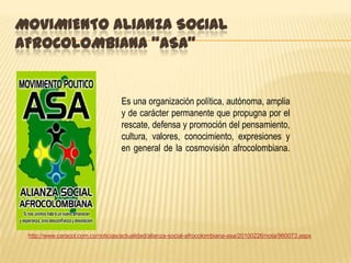 MOVIMIENTO ALIANZA SOCIAL
AFROCOLOMBIANA "ASA"


                                   Es una organización política, autónoma, amplia
                                   y de carácter permanente que propugna por el
                                   rescate, defensa y promoción del pensamiento,
                                   cultura, valores, conocimiento, expresiones y
                                   en general de la cosmovisión afrocolombiana.




 http://www.caracol.com.co/noticias/actualidad/alianza-social-afrocolombiana-asa/20100226/nota/960073.aspx
 