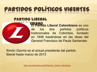 PARTIDOS POLÍTICOS VIGENTES
     PARTIDO LIBERAL
       COLOMBIANO Liberal Colombiano es uno
             El Partido
                    de     los   dos   partidos  políticos
                    tradicionales de Colombia, fundado
                    en 1848 basándose en las ideas del
                    General Francisco de Paula Santander.


Simón Gaviria es el actual presidente del partido
liberal hasta marzo de 2013


            https://es.wikipedia.org/wiki/Partido_Liberal_Colombiano
 
