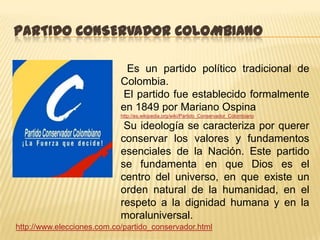 PARTIDO CONSERVADOR COLOMBIANO

                             Es un partido político tradicional de
                            Colombia.
                             El partido fue establecido formalmente
                            en 1849 por Mariano Ospina
                            http://es.wikipedia.org/wiki/Partido_Conservador_Colombiano

                             Su ideología se caracteriza por querer
                            conservar los valores y fundamentos
                            esenciales de la Nación. Este partido
                            se fundamenta en que Dios es el
                            centro del universo, en que existe un
                            orden natural de la humanidad, en el
                            respeto a la dignidad humana y en la
                            moraluniversal.
http://www.elecciones.com.co/partido_conservador.html
 