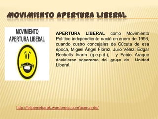 MOVIMIENTO APERTURA LIBERAL

                       APERTURA LIBERAL como Movimiento
                       Político independiente nació en enero de 1993,
                       cuando cuatro concejales de Cúcuta de esa
                       época, Miguel Ángel Flórez, Julio Vélez, Édgar
                       Rochells Marín (q.e.p.d.), y Fabio Araque
                       decidieron separarse del grupo de Unidad
                       Liberal.




  http://felipemebarak.wordpress.com/acerca-de/
 