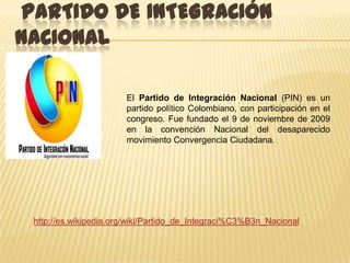 PARTIDO DE INTEGRACIÓN
NACIONAL

                       El Partido de Integración Nacional (PIN) es un
                       partido político Colombiano, con participación en el
                       congreso. Fue fundado el 9 de noviembre de 2009
                       en la convención Nacional del desaparecido
                       movimiento Convergencia Ciudadana.




 http://es.wikipedia.org/wiki/Partido_de_Integraci%C3%B3n_Nacional
 