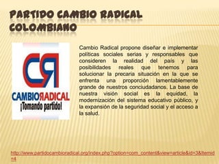 PARTIDO CAMBIO RADICAL
COLOMBIANO
                             Cambio Radical propone diseñar e implementar
                             políticas sociales serias y responsables que
                             consideren la realidad del país y las
                             posibilidades reales que tenemos para
                             solucionar la precaria situación en la que se
                             enfrenta una proporción lamentablemente
                             grande de nuestros conciudadanos. La base de
                             nuestra visión social es la equidad, la
                             modernización del sistema educativo público, y
                             la expansión de la seguridad social y el acceso a
                             la salud.




http://www.partidocambioradical.org/index.php?option=com_content&view=article&id=3&Itemid
=4
 