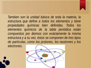 Tambien son la unidad básica de toda la materia, la 
estructura que define a todos los elementos y tiene 
propiedades químicas bien definidas. Todos los 
elementos químicos de la tabla periódica están 
compuestos por átomos con exáctamente la misma 
estructura y a su vez, éstos se componen de tres tipos 
de partículas, como los protones, los neutrones y los 
electrones. 
 