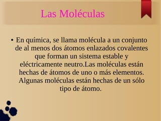 Las Moléculas 
● En química, se llama molécula a un conjunto 
de al menos dos átomos enlazados covalentes 
que forman un sistema estable y 
eléctricamente neutro.Las moléculas están 
hechas de átomos de uno o más elementos. 
Algunas moléculas están hechas de un sólo 
tipo de átomo. 
 