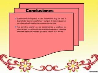 Conclusiones
El seminario investigativo es una herramienta muy util para el
desrrollo de los diferentes temas y campos de estudio pues nos
permite analizarls desde diferentes puntos de vista.
Nos permitira obtener nuevos conocimientos y fortalecer los
mismos pues todos los miembros del seminario van a investigar
diferentes aspectos del tema que se va a tratar en le mismo.
 